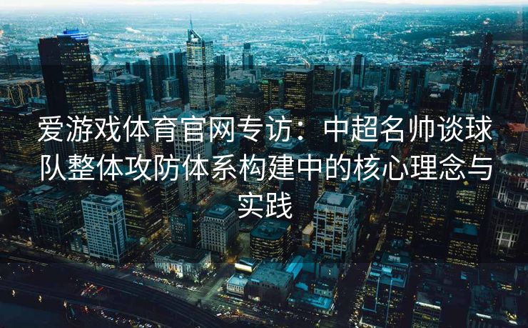 爱游戏体育官网专访：中超名帅谈球队整体攻防体系构建中的核心理念与实践