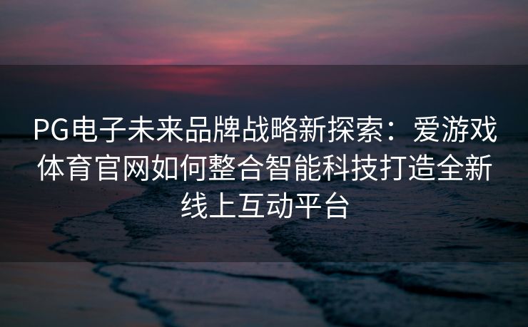 PG电子未来品牌战略新探索:爱游戏体育官网如何整合智能科技打造全新线上互动平台 PG电子未来品牌战略新探索:爱游戏体育官网如何整合智能科技打造全新线上互动平台