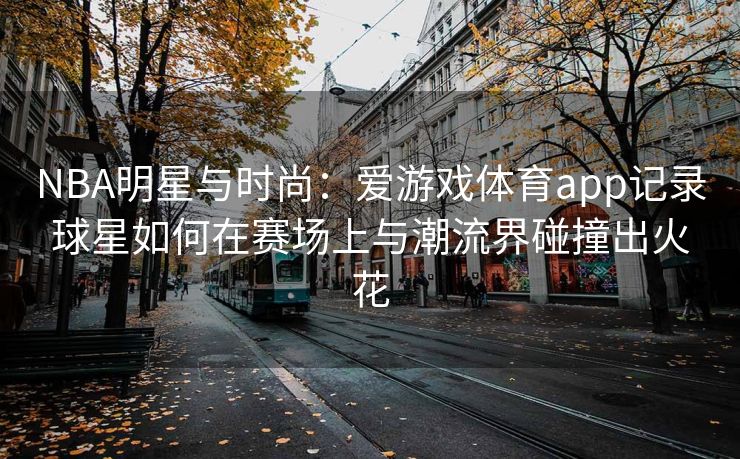 NBA明星与时尚：爱游戏体育app记录球星如何在赛场上与潮流界碰撞出火花
