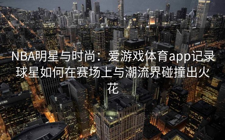 NBA明星与时尚：爱游戏体育app记录球星如何在赛场上与潮流界碰撞出火花